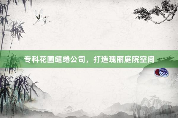 专科花圃缱绻公司，打造瑰丽庭院空间