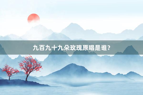 九百九十九朵玫瑰原唱是谁？